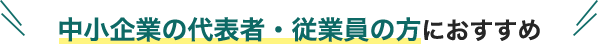 中小企業の代表者・従業員の方におすすめ