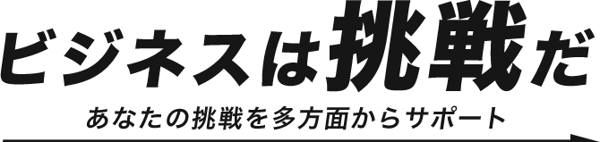 ビジネスは”挑戦”だ　あなたの挑戦を多方面からサポート